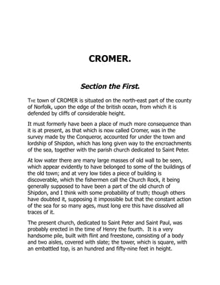 CROMER.
Section the First.
The town of CROMER is situated on the north-east part of the county
of Norfolk, upon the edge of the british ocean, from which it is
defended by cliffs of considerable height.
It must formerly have been a place of much more consequence than
it is at present, as that which is now called Cromer, was in the
survey made by the Conqueror, accounted for under the town and
lordship of Shipdon, which has long given way to the encroachments
of the sea, together with the parish church dedicated to Saint Peter.
At low water there are many large masses of old wall to be seen,
which appear evidently to have belonged to some of the buildings of
the old town; and at very low tides a piece of building is
discoverable, which the fishermen call the Church Rock, it being
generally supposed to have been a part of the old church of
Shipdon, and I think with some probability of truth; though others
have doubted it, supposing it impossible but that the constant action
of the sea for so many ages, must long ere this have dissolved all
traces of it.
The present church, dedicated to Saint Peter and Saint Paul, was
probably erected in the time of Henry the fourth. It is a very
handsome pile, built with flint and freestone, consisting of a body
and two aisles, covered with slate; the tower, which is square, with
an embattled top, is an hundred and fifty-nine feet in height.
 