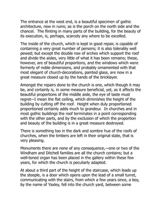 The entrance at the west end, is a beautiful specimen of gothic
architecture, now in ruins; as is the porch on the north side and the
chancel. The flinting in many parts of the building, for the beauty of
its execution, is, perhaps, scarcely any where to be excelled.
The inside of the church, which is kept in good repair, is capable of
containing a very great number of persons; it is also tolerably well
pewed; but except the double row of arches which support the roof
and divide the aisles, very little of what it has been remains; these,
however, are of beautiful proportions, and the windows which were
formerly of noble dimensions, and probably ornamented with that
most elegant of church-decorations, painted glass, are now in a
great measure closed up by the hands of the bricklayer.
Amongst the repairs done to the church is one, which though it may
be, and certainly is, in some measure beneficial, yet, as it affects the
beautiful proportions of the middle aisle, the eye of taste must
regret—I mean the flat ceiling, which diminishes the height of the
building by cutting off the roof. Height when duly proportioned
proportioned certainly adds much to grandeur. In churches and in
most gothic buildings the roof terminates in a point corresponding
with the other parts, and by the exclusion of which the proportion
and beauty of the building is in a great measure destroyed.
There is something too in the dark and sombre hue of the roofs of
churches, when the timbers are left in their original state, that is
very pleasing.
Monuments there are none of any consequence,—one or two of the
Windham and Ditchell families are all the church contains; but a
well-toned organ has been placed in the gallery within these few
years, for which the church is peculiarly adapted.
At about a third part of the height of the staircase, which leads up
the steeple, is a door which opens upon the lead of a small turret,
communicating with the stairs, from which a few years since, a boy,
by the name of Yaxley, fell into the church yard, between some
 