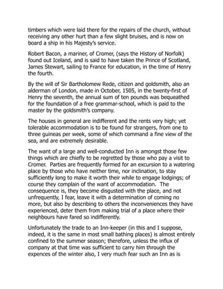 timbers which were laid there for the repairs of the church, without
receiving any other hurt than a few slight bruises, and is now on
board a ship in his Majesty’s service.
Robert Bacon, a mariner, of Cromer, (says the History of Norfolk)
found out Iceland, and is said to have taken the Prince of Scotland,
James Stewart, sailing to France for education, in the time of Henry
the fourth.
By the will of Sir Bartholomew Rede, citizen and goldsmith, also an
alderman of London, made in October, 1505, in the twenty-first of
Henry the seventh, the annual sum of ten pounds was bequeathed
for the foundation of a free grammar-school, which is paid to the
master by the goldsmith’s company.
The houses in general are indifferent and the rents very high; yet
tolerable accommodation is to be found for strangers, from one to
three guineas per week, some of which command a fine view of the
sea, and are extremely desirable.
The want of a large and well-conducted Inn is amongst those few
things which are chiefly to be regretted by those who pay a visit to
Cromer. Parties are frequently formed for an excursion to a watering
place by those who have neither time, nor inclination, to stay
sufficiently long to make it worth their while to engage lodgings; of
course they complain of the want of accommodation. The
consequence is, they become disgusted with the place, and not
unfrequently, I fear, leave it with a determination of coming no
more, but also by describing to others the inconveniences they have
experienced, deter them from making trial of a place where their
neighbours have fared so indifferently.
Unfortunately the trade to an Inn-keeper (in this and I suppose,
indeed, it is the same in most small bathing places) is almost entirely
confined to the summer season; therefore, unless the influx of
company at that time was sufficient to carry him through the
expences of the winter also, I very much fear such an Inn as is
 