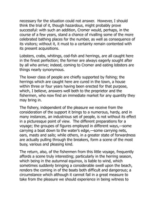 necessary for the situation could not answer. However, I should
think the trial of it, though hazardous, might probably prove
successful: with such an addition, Cromer would, perhaps, in the
course of a few years, stand a chance of rivalling some of the more
celebrated bathing places for the number, as well as consequence of
its visitors; without it, it must to a certainty remain contented with
its present acquisitions.
Lobsters, crabs, whitings, cod-fish and herrings, are all caught here
in the finest perfection; the former are always eagerly sought after
by all who arrive; indeed, coming to Cromer and eating lobsters are
things nearly synonymous.
The lower class of people are chiefly supported by fishing; the
herrings which are caught here are cured in the town, a house
within three or four years having been erected for that purpose,
which, I believe, answers well both to the proprietor and the
fishermen, who now find an immediate market for any quantity they
may bring in.
The fishery, independent of the pleasure we receive from the
consideration of the support it brings to a numerous, hardy, and in
many instances, an industrious set of people, is not without its effect
in a picturesque point of view. The different preparations for a
voyage; the groupes of figures employed in different ways,—some
carrying a boat down to the water’s edge,—some carrying nets,
oars, masts and sails; while others, in a greater state of forwardness
are actually pulling through the breakers, form a scene of the most
busy, various and pleasing kind.
The return, also, of the fishermen from this little voyage, frequently
affords a scene truly interesting; particularly in the herring season,
which being in the autumnal equinox, is liable to wind, which
sometimes suddenly bringing a considerable swell upon the beach,
renders the coming in of the boats both difficult and dangerous; a
circumstance which although it cannot fail in a great measure to
take from the pleasure we should experience in being witness to
 