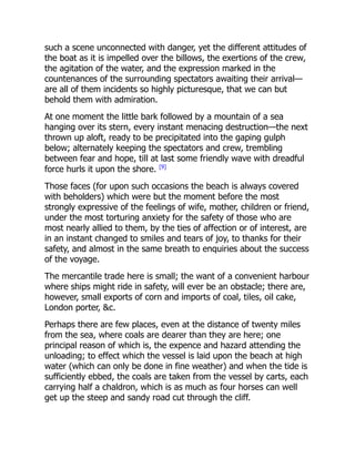 such a scene unconnected with danger, yet the different attitudes of
the boat as it is impelled over the billows, the exertions of the crew,
the agitation of the water, and the expression marked in the
countenances of the surrounding spectators awaiting their arrival—
are all of them incidents so highly picturesque, that we can but
behold them with admiration.
At one moment the little bark followed by a mountain of a sea
hanging over its stern, every instant menacing destruction—the next
thrown up aloft, ready to be precipitated into the gaping gulph
below; alternately keeping the spectators and crew, trembling
between fear and hope, till at last some friendly wave with dreadful
force hurls it upon the shore. [9]
Those faces (for upon such occasions the beach is always covered
with beholders) which were but the moment before the most
strongly expressive of the feelings of wife, mother, children or friend,
under the most torturing anxiety for the safety of those who are
most nearly allied to them, by the ties of affection or of interest, are
in an instant changed to smiles and tears of joy, to thanks for their
safety, and almost in the same breath to enquiries about the success
of the voyage.
The mercantile trade here is small; the want of a convenient harbour
where ships might ride in safety, will ever be an obstacle; there are,
however, small exports of corn and imports of coal, tiles, oil cake,
London porter, c.
Perhaps there are few places, even at the distance of twenty miles
from the sea, where coals are dearer than they are here; one
principal reason of which is, the expence and hazard attending the
unloading; to effect which the vessel is laid upon the beach at high
water (which can only be done in fine weather) and when the tide is
sufficiently ebbed, the coals are taken from the vessel by carts, each
carrying half a chaldron, which is as much as four horses can well
get up the steep and sandy road cut through the cliff.
 
