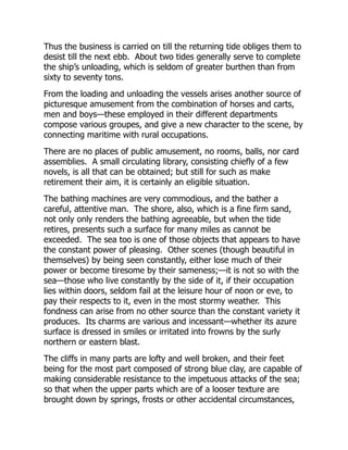 Thus the business is carried on till the returning tide obliges them to
desist till the next ebb. About two tides generally serve to complete
the ship’s unloading, which is seldom of greater burthen than from
sixty to seventy tons.
From the loading and unloading the vessels arises another source of
picturesque amusement from the combination of horses and carts,
men and boys—these employed in their different departments
compose various groupes, and give a new character to the scene, by
connecting maritime with rural occupations.
There are no places of public amusement, no rooms, balls, nor card
assemblies. A small circulating library, consisting chiefly of a few
novels, is all that can be obtained; but still for such as make
retirement their aim, it is certainly an eligible situation.
The bathing machines are very commodious, and the bather a
careful, attentive man. The shore, also, which is a fine firm sand,
not only only renders the bathing agreeable, but when the tide
retires, presents such a surface for many miles as cannot be
exceeded. The sea too is one of those objects that appears to have
the constant power of pleasing. Other scenes (though beautiful in
themselves) by being seen constantly, either lose much of their
power or become tiresome by their sameness;—it is not so with the
sea—those who live constantly by the side of it, if their occupation
lies within doors, seldom fail at the leisure hour of noon or eve, to
pay their respects to it, even in the most stormy weather. This
fondness can arise from no other source than the constant variety it
produces. Its charms are various and incessant—whether its azure
surface is dressed in smiles or irritated into frowns by the surly
northern or eastern blast.
The cliffs in many parts are lofty and well broken, and their feet
being for the most part composed of strong blue clay, are capable of
making considerable resistance to the impetuous attacks of the sea;
so that when the upper parts which are of a looser texture are
brought down by springs, frosts or other accidental circumstances,
 