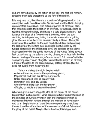 and are carried away by the action of the tide, the feet still remain,
opposing their bold projections to the fury of the storm.
It is very rare too, that there is a scarcity of shipping to adorn the
scene; the trade from Newcastle, Sunderland and the Baltic, keeping
up a constant succession. The different parties of pleasure, also,
that assemble upon the beach in an evening, for walking, riding or
reading, constitute variety and make it a very pleasant resort. But
towards the close of a fine summer’s evening, when the sun
declining in full splendour, tinting the whole scene with a golding
glow, the sea shore becomes an object truly sublime. The noble
expanse of blue waters on the one hand, the distant sail catching
the last rays of the setting sun, controlled on the other by the
rugged surfaces of the impending cliffs, the stillness of the scene,
interrupted only by the gentle murmurs of the waves falling at your
feet or perhaps by the solemn dashing of oars, or at intervals, by the
hoarse bawling of the seamen;—“music in such full unison” with the
surrounding objects and altogether calculated to inspire so pleasing
a train of thoughts to the contemplative, solitary stroller, that he
does not awake from his reverie till
“black and deep the night begins to fall.
A shade immense, sunk in the quenching gloom;
Magnificent and vast, are Heaven and earth.
Order confounded lies; all beauty void;
Distinction lost; and gay variety
One universal blot; such the fair power
Of Light, to kindle and create the whole.”
What can give a more adequate idea of the power of the divine
Creator than such a scene? What can give a fuller comprehension of
the compass of human invention than the intercourse which is
maintained between nations through the medium of navigation?
And to an Englishman can there be a more pleasing or exulting
theme, than the wide extent of the commerce of Great Britain and
the glory of the British Navy?—the bulwark of this happy land.
 
