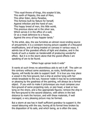 “This royal throne of Kings, this scepter’d Isle,
This earth of Majesty, this seat of Mars,
This other Eden, demy Paradise,
This fortress built by Nature for herself,
Against infection and the hand of war;
This happy breed of men, this little world,
This precious stone set in the silver sea,
Which serves it in the office of a wall,
Or as a moat defensive to a house,
Against the envy of less happier lands.”
To the artist, also, the sea furnishes an almost never-ending source
of amusement; it is a constant moving picture capable of a thousand
modifications, and of being treated on canvass in various ways; it
admits too of the grandest effects of light and shadow, and in the
hands of such a master as Vanderveldt of producing wonderful
effect. But it is in the storm alone that the grand effects I am
speaking of are to be found.
“When huge uproar lords it wide”
It wants at such times no adventitious aids to set it off. The calm on
the contrary without some assistance, as rocks, fortifications or
figures, will hardly be able to support itself. It is true you may place
a vessel in the fore-ground, but a ship at anchor lying with her
whole broadside to the eye, however noble it may be to contemplate
or pleasing by the goodness of the painting, will always be a formal
object. If you wish to make it picturesque you must compose your
fore-ground of some projecting rock, or pier-head, a boat or two
lying on the shore, and a few appropriate figures; remove the ship in
the fore-ground to the second distance, with others in the last
distance to mark the horizon, and with these materials, if well
managed, a very pleasing picture may be formed.
But a storm at sea has in itself sufficient grandeur to support it; the
vessel labouring with the sea, having all its formal lines broken by
the disposition of its sails, and which being, as is often the case,
 