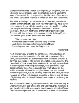 strongly illuminated by the sun bursting through the gloom, with the
whitening surges breaking upon the shoals or dashing against the
sides of the vessel, doubly augmenting the blackness of the sea and
sky, form a contrast so noble as to render all other aids superfluous.
Sea fowls as having a peculiar character of their own, and also as
tending to mark that of a sea-coast view more strongly, have always
been considered, and with the greatest propriety, as objects highly
picturesque and amusing whether in natural or in artificial
landscape. Mr. Gilpin has treated of them at large in his Forest
Scenery, with that accuracy and elegance peculiar to himself; nor
has another great master done them less justice.
“The cormorant on high
Wheels from the deep and screams along the land;
Loud shrieks the soaring hern; and with wild wing
The circling sea fowl cleave the flaky clouds.”
THOMPSON.
Most strangers pay a visit to the light-house, which stands on an
eminence about three quarters of a mile to the eastward of the
town, and commands an extensive sea-view, the inland prospect is
confined by a range of hills forming an amphitheatre around it. The
tower built of brick is only three moderate stories high, crowned with
a lantern lighted by fifteen patent lamps, each placed in a large
copper reflector three feet in diameter and finely plated on the
inside; these placed round an upright axis are kept in continual
motion by jack-work, wound up every five hours and a half, by which
means a set of five reflectors are presented to the eye in a full blaze
of light every minute, the axis being three minutes in performing its
rotation.
The house was formerly lighted up with coals, which was not only an
uncertain light, but also a fixed one and was frequently mistaken; it
was therefore thought necessary to have it upon a principle differing
from any other upon this part of the coast to prevent such mistakes,
 