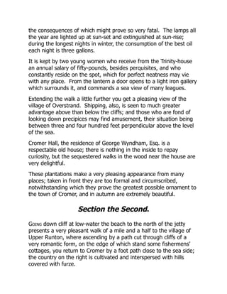 the consequences of which might prove so very fatal. The lamps all
the year are lighted up at sun-set and extinguished at sun-rise;
during the longest nights in winter, the consumption of the best oil
each night is three gallons.
It is kept by two young women who receive from the Trinity-house
an annual salary of fifty-pounds, besides perquisites, and who
constantly reside on the spot, which for perfect neatness may vie
with any place. From the lantern a door opens to a light iron gallery
which surrounds it, and commands a sea view of many leagues.
Extending the walk a little further you get a pleasing view of the
village of Overstrand. Shipping, also, is seen to much greater
advantage above than below the cliffs; and those who are fond of
looking down precipices may find amusement, their situation being
between three and four hundred feet perpendicular above the level
of the sea.
Cromer Hall, the residence of George Wyndham, Esq. is a
respectable old house; there is nothing in the inside to repay
curiosity, but the sequestered walks in the wood near the house are
very delightful.
These plantations make a very pleasing appearance from many
places; taken in front they are too formal and circumscribed,
notwithstanding which they prove the greatest possible ornament to
the town of Cromer, and in autumn are extremely beautiful.
Section the Second.
Going down cliff at low-water the beach to the north of the jetty
presents a very pleasant walk of a mile and a half to the village of
Upper Runton, where ascending by a path cut through cliffs of a
very romantic form, on the edge of which stand some fishermens’
cottages, you return to Cromer by a foot path close to the sea side;
the country on the right is cultivated and interspersed with hills
covered with furze.
 