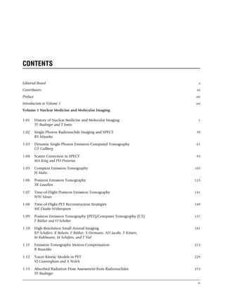 CONTENTS
Editorial Board v
Contributors vii
Preface xix
Introduction to Volume 1 xxi
Volume 1 Nuclear Medicine and Molecular Imaging
1.01 History of Nuclear Medicine and Molecular Imaging 1
TF Budinger and T Jones
1.02 Single-Photon Radionuclide Imaging and SPECT 39
RS Miyaoka
1.03 Dynamic Single-Photon Emission Computed Tomography 61
GT Gullberg
1.04 Scatter Correction in SPECT 93
MA King and PH Pretorius
1.05 Compton Emission Tomography 103
JS Maltz
1.06 Positron Emission Tomography 123
TK Lewellen
1.07 Time-of-Flight Positron Emission Tomography 141
WW Moses
1.08 Time-of-Flight PET Reconstruction Strategies 149
ME Daube-Witherspoon
1.09 Positron Emission Tomography (PET)/Computer Tomography (CT) 157
F Büther and O Schober
1.10 High-Resolution Small Animal Imaging 181
KP Schäfers, K Bolwin, F Büther, S Hermann, AH Jacobs, T Kösters,
M Kuhlmann, M Schäfers, and T Viel
1.11 Emission Tomography Motion Compensation 213
R Boutchko
1.12 Tracer Kinetic Models in PET 229
VJ Cunningham and A Welch
1.13 Absorbed Radiation Dose Assessment from Radionuclides 253
TF Budinger
ix
(c) 2015 Elsevier Inc. All Rights Reserved.
 