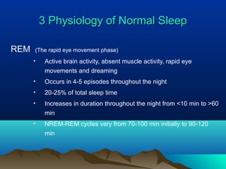 3 Physiology of Normal Sleep3 Physiology of Normal Sleep
REM (The rapid eye movement phase)
• Active brain activity, absent muscle activity, rapid eye
movements and dreaming
• Occurs in 4-5 episodes throughout the night
• 20-25% of total sleep time
• Increases in duration throughout the night from <10 min to >60
min
• NREM-REM cycles vary from 70-100 min initially to 90-120
min
 
