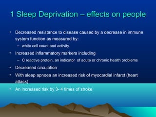 1 Sleep Deprivation – effects on people1 Sleep Deprivation – effects on people
• Decreased resistance to disease caused by a decrease in immune
system function as measured by:
– white cell count and activity
• Increased inflammatory markers including
– C reactive protein, an indicator of acute or chronic health problems
• Decreased circulation
• With sleep apnoea an increased risk of myocardial infarct (heart
attack)
• An increased risk by 3- 4 times of stroke
 