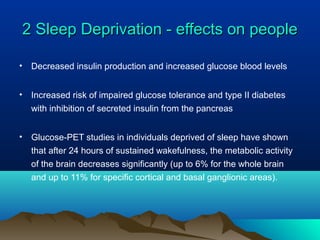 2 Sleep Deprivation - effects on people2 Sleep Deprivation - effects on people
• Decreased insulin production and increased glucose blood levels
• Increased risk of impaired glucose tolerance and type II diabetes
with inhibition of secreted insulin from the pancreas
• Glucose-PET studies in individuals deprived of sleep have shown
that after 24 hours of sustained wakefulness, the metabolic activity
of the brain decreases significantly (up to 6% for the whole brain
and up to 11% for specific cortical and basal ganglionic areas).
 