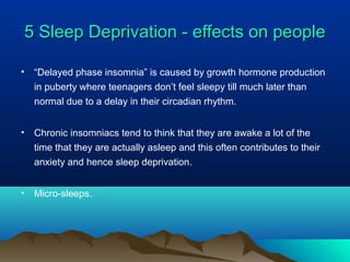 5 Sleep Deprivation - effects on people5 Sleep Deprivation - effects on people
• “Delayed phase insomnia” is caused by growth hormone production
in puberty where teenagers don’t feel sleepy till much later than
normal due to a delay in their circadian rhythm.
• Chronic insomniacs tend to think that they are awake a lot of the
time that they are actually asleep and this often contributes to their
anxiety and hence sleep deprivation.
• Micro-sleeps.
 