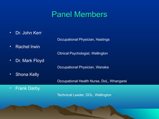 Panel MembersPanel Members
• Dr. John Kerr
Occupational Physician, Hastings
• Rachel Irwin
Clinical Psychologist, Wellington
• Dr. Mark Floyd
Occupational Physician, Wanaka
• Shona Kelly
Occupational Health Nurse, DoL, Whangarei
• Frank Darby
Technical Leader, DOL, Wellington
 