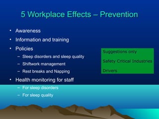 5 Workplace Effects – Prevention5 Workplace Effects – Prevention
• Awareness
• Information and training
• Policies
– Sleep disorders and sleep quality
– Shiftwork management
– Rest breaks and Napping
• Health monitoring for staff
– For sleep disorders
– For sleep quality
Suggestions only
Safety Critical Industries
Drivers
 