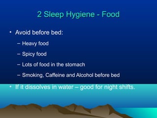 2 Sleep Hygiene - Food2 Sleep Hygiene - Food
• Avoid before bed:
– Heavy food
– Spicy food
– Lots of food in the stomach
– Smoking, Caffeine and Alcohol before bed
• If it dissolves in water – good for night shifts.
 