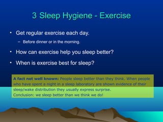 33 Sleep Hygiene - ExerciseSleep Hygiene - Exercise
• Get regular exercise each day.
– Before dinner or in the morning.
• How can exercise help you sleep better?
• When is exercise best for sleep?
A fact not well known: People sleep better than they think. When people
who have spent a night in a sleep laboratory are shown evidence of their
sleep/wake distribution they usually express surprise.
Conclusion: we sleep better than we think we do!
 
