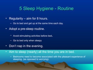 5 Sleep Hygiene - Routine5 Sleep Hygiene - Routine
• Regularity – aim for 8 hours.
– Go to bed and get up at the same time each day.
• Adopt a pre-sleep routine.
– Avoid stimulating activities before bed.
– Go to bed only when sleepy
• Don’t nap in the evening.
• Aim to sleep (nearly) all the time you are in bed.
– Bedrooms need to become associated with the pleasant experience of
sleeping, (as opposed to worrying).
 