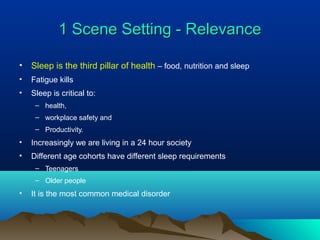 1 Scene Setting - Relevance1 Scene Setting - Relevance
• Sleep is the third pillar of health – food, nutrition and sleep
• Fatigue kills
• Sleep is critical to:
– health,
– workplace safety and
– Productivity.
• Increasingly we are living in a 24 hour society
• Different age cohorts have different sleep requirements
– Teenagers
– Older people
• It is the most common medical disorder
 