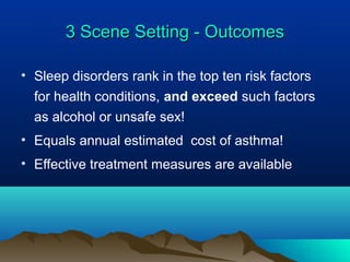 3 Scene Setting - Outcomes3 Scene Setting - Outcomes
• Sleep disorders rank in the top ten risk factors
for health conditions, and exceed such factors
as alcohol or unsafe sex!
• Equals annual estimated cost of asthma!
• Effective treatment measures are available
 
