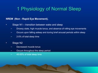 1 Physiology of Normal Sleep1 Physiology of Normal Sleep
NREM (Non - Rapid Eye Movement).
• Stage N1 – transition between wake and sleep
– Drowsy state, high muscle tonus, and absence of rolling eye movements
– Occurs upon falling asleep and during brief arousal periods within sleep
– 2-5% of total sleep time
• Stage N2
– Decreased muscle tonus
– Occurs throughout the sleep period
– 45-55% of total sleep time
 