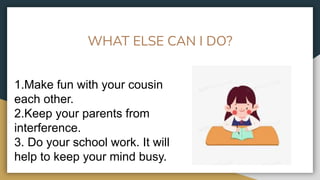 WHAT ELSE CAN I DO?
1.Make fun with your cousin
each other.
2.Keep your parents from
interference.
3. Do your school work. It will
help to keep your mind busy.
 