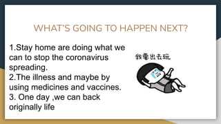 WHAT’S GOING TO HAPPEN NEXT?
1.Stay home are doing what we
can to stop the coronavirus
spreading.
2.The illness and maybe by
using medicines and vaccines.
3. One day ,we can back
originally life
 
