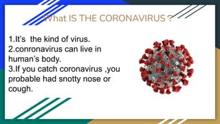 What IS THE CORONAVIRUS？
1.It’s the kind of virus.
2.conronavirus can live in
human’s body.
3.If you catch coronavirus ,you
probable had snotty nose or
cough.
 