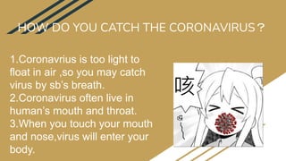 HOW DO YOU CATCH THE CORONAVIRUS？
1.Coronavrius is too light to
float in air ,so you may catch
virus by sb’s breath.
2.Coronavirus often live in
human’s mouth and throat.
3.When you touch your mouth
and nose,virus will enter your
body.
 