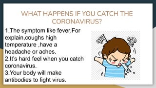 WHAT HAPPENS IF YOU CATCH THE
CORONAVIRUS?
1.The symptom like fever.For
explain,coughs high
temperature ,have a
headache or aches.
2.It’s hard feel when you catch
coronavirus.
3.Your body will make
antibodies to fight virus.
 