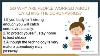 SO WHY ARE PEOPLE WORRIED ABOUT
CATCHING THE CORONAVIRUS?
1.If you body isn’t strong
enough,you will catch
coronavirus easily.
2.To protect youself , stay home
is best chioce
3.Although the technology is very
mature ,somebody may
passway.
 