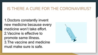 IS THERE A CURE FOR THE CORONAVIRUS?
1.Doctors constantly invent
new medicine because every
medicine won’t take effort.
2.Vaccine is effective to
promote same illness.
3.The vaccine and medicine
must make sure is safe.
 