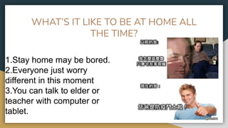 WHAT’S IT LIKE TO BE AT HOME ALL
THE TIME?
1.Stay home may be bored.
2.Everyone just worry
different in this moment
3.You can talk to elder or
teacher with computer or
tablet.
 