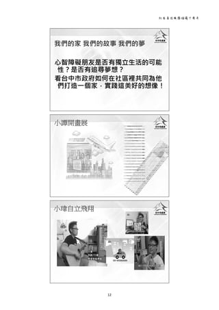 社區居住服務倡議十周年 
12 
 
心智障礙朋友是否有獨立生活的可能
性？是否有追尋夢想？
看台中市政府如何在社區裡共同為他
們打造一個家，實踐這美好的想像！
我們的家 我們的故事 我們的夢
 
小譚開畫展
 
小瑋自立飛翔
 
 