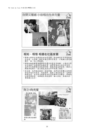 My home my hope 社區居住與獨立生活 
13 
 
自閉又罹癌 小依唱出生命力量
 
• 每個人都因不同因原來到社區家園，但這群來自不同家庭的
大女孩、大男孩，卻是需要花費許多努力，才能融入者這個
屬於「她（他）們的家」
• 剛開始服務團隊會提供住民建立社區生活經驗，人後在日常
生活過程中支持住民自我決策，並學習為自己的決定負責，
支持住民規劃每天的生活活動，最後消退支持密度，讓身心
障礙者能獨立、安心的生活在生命中的第二個家。
• 在這裡，他們彼此協助，互相照顧。他們各有身體上的限制
卻也因為共同居住、相互陪伴，豐盈了彼此的生命。這群身
障朋友們，共同努力跳著有別於眾的獨特生命舞步，持續為
這個家博感情，及揮灑生命的畫筆，融入社區，參與社會，
勇敢獨立生活。
相知、相惜 相遇在社區家園
 
向上-向光家
在夢想中奔跑的孩子
學習到
郵局存
錢
學習記帳及金錢管
理
連結志工資源，讓住
民學習鋼琴技能
家庭會議-討論
菜單
 
 