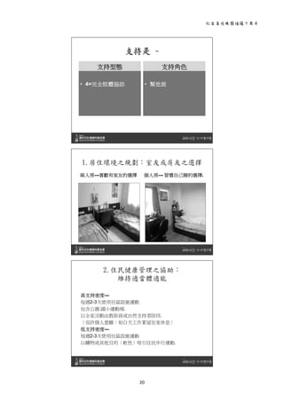 社區居住服務倡議十周年 
20 
 
支持是 ~
支持型態
• 4=完全肢體協助
支持角色
• 幫他做
 
1.居住環境之規劃：室友或房友之選擇
兩人房---喜歡有室友的選擇 個人房--- 習慣自己睡的選擇.
 
2.住民健康管理之協助：
維持適當體適能
高支持密度---
每週2-3次使用社區設施運動
包含公園.國小運動場.
以全家活動由教保員或自然支持者陪同.
〈容許個人意願：如白天工作累留在家休息〉
低支持密度---
每週2-3次使用社區設施運動
以購物或其他目的〈軟性〉吸引住民步行運動.
 
 