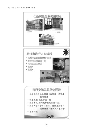 My home my hope 社區居住與獨立生活 
29 
 
仁啟居住服務搬遷歷史
4
(一)民 64(二) 民80
(三) 民87
 
新竹市政府方案緣起
5
• 民91年公彩盈餘購6戶房舍
• 新竹市住宿資源不足
• 採社區居住模式
• 租屋1
• 租屋2
 
市府委託民間單位經營
• 社居模式：社區家園 (高密度、低密度)
到宅服務
• 評選機制:設立評選小組
• 補助方式(與內政部社居方案不同)
• 補助內容：督導、社工、教保員薪資、
房租補助、低收入戶生活費
• 每年評鑑
6
 
 
