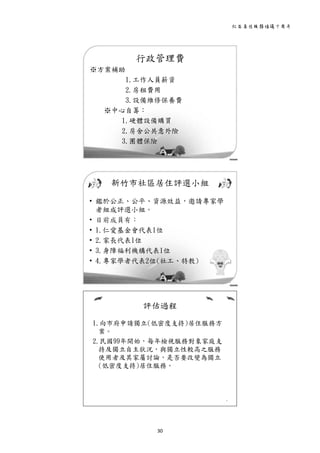 社區居住服務倡議十周年 
30 
 
行政管理費
※方案補助
1.工作人員薪資
2.房租費用
3.設備維修保養費
※中心自籌：
1.硬體設備購買
2.房舍公共意外險
3.團體保險
7
 
新竹市社區居住評選小組
• 鑑於公正、公平、資源效益，邀請專家學
者組成評選小組。
• 目前成員有：
• 1.仁愛基金會代表1位
• 2.家長代表1位
• 3.身障福利機構代表1位
• 4.專家學者代表2位(社工、特教)
8
 
評估過程
1.向市府申請獨立(低密度支持)居住服務方
案。
2.民國99年開始，每年檢視服務對象家庭支
持及獨立自主狀況，與獨立性較高之服務
使用者及其家屬討論，是否要改變為獨立
(低密度支持)居住服務。
9
 
 