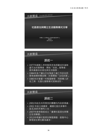 社區居住服務倡議十周年 
36 
 
社區居住與獨立生活服務模式分享
財團法人台灣省私立啟智技藝訓練中心
龍戡美
2014.03.27
 
源起一
• 1977年創辦人李林樹長老為照顧成年後無
處可去的智障者，開始「收容」智障者，
提供最基本的居住與生活服務。
• 1984年為了讓白天在陶瓷工廠工作的住民
享有夜間休閒空間，於是開始「主任的家」
• 1985年於華夏一村租屋辦理，同時導入評
估工具，社區化服務模式逐漸成形。
 
源起二
• 2001年結合共同理念的團體向內政部倡議。
• 2002 年設立南園家，遭遇社區抗爭事件，
直至2005年順利入住。
• 2007年參與發起成立「臺灣社區居住與獨
立生活聯盟」。
• 2013年根據社區居住聯盟調查，啟智中心
辦理居住單位數為最多。
 
 