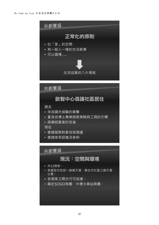My home my hope 社區居住與獨立生活 
37 
 
正常化的原則
• 似「家」的空間
• 和一般人一樣的生活節奏
• 可以選擇…...
生活品質的八大領域
 
啟智中心倡議社區居住
過去
• 來自國外經驗的衝擊
• 夏洛克博士專業服務策略與工具的引導
• 組織經營者的自省
現在
• 邀請服務對象自我倡議
• 邀請家長認識及參與
 
現況：空間與環境
• 共12個家。
• 房屋型式包括一般透天厝、集合式社區之透天厝、
公寓。
• 各個家之間步行可抵達。
• 鄰近SOGO商圈、中壢火車站商圈。
 
 