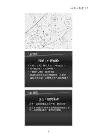 社區居住服務倡議十周年 
38 
 
育英
路家
7
南園
家2
西園
家2
新生
路家
1
 
現況：住民部份
• 共66位住民，36位男生， 30位女生。
• 有一對夫妻，其餘為單身。
• 年齡最小20歲，最高50歲
• 假日約九成住民留在社區居住，未返家。
• 11位為無依者，由機構負責人擔任監護人
 
現況：經費來源
• 其中一個家為社區居住方案，餘為自辦。
• 將原本照護式的機構轉型為社區居住服務模
式，讓服務對象自己選擇居住家庭。
 
 