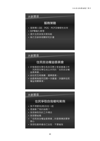社區居住服務倡議十周年 
40 
 
服務策略
• 服務導入SIS、POS、PCP及積極性支持
• ISP電腦化管理
• 提升住民自我決策知能
• 執行及參與相關研究計畫
 
住民自治權益委員會
• 於每個居住單位各自召開之家庭會議之外
，另跨居住單位成立共同的「住民自治權
益委員會」。
• 由住民互相推薦、選舉委員。
• 由委員每個月召開一次會議，決議與住民
權益相關事項。
 
住民爭取自我權利案例
• 我不想跟他(她)住在一起
• 是誰動了我的抽屜？
• 我想換到別的工作場合
• 我想要結婚
• 「住民自治權益委員會」的委員應該要穿
背心
• 我想吃飯時會自己去吃，不要催我
 
 