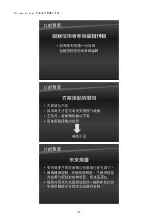 My home my hope 社區居住與獨立生活 
41 
 
服務使用者參與編輯刊物
• 啟智季刊規畫一半版面，
邀請服務使用者參與編輯
 
方案推動的限制
• 方案補助不足
• 排擠高支持密度者接受服務的機會
• 工時長，專業團隊養成不易
• 居住服務評鑑的迷思
補助不足
 
未來規畫
• 支持低支持密度者獨立租屋居住在社區中。
• 機構轉銜服務--將楊梅服務區、八德服務區
有意願的服務對象轉銜至一般社區居住
• 發展外展式的社區居住服務--協助家長於自
宅提供智障子女具生活品質的支持。
 
 