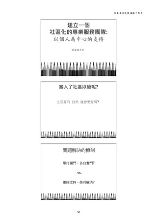 社區居住服務倡議十周年 
50 
 
建立一個
社區化的專業服務團隊:
以個人為中心的支持
德蘭楊美華
 
 
生活真的 自然 就會更好嗎?
搬入了社區以後呢?
 
 
問題解決的機制
單打獨鬥、各自奮鬥?
vs.
團隊支持、偕同解決?
 
 