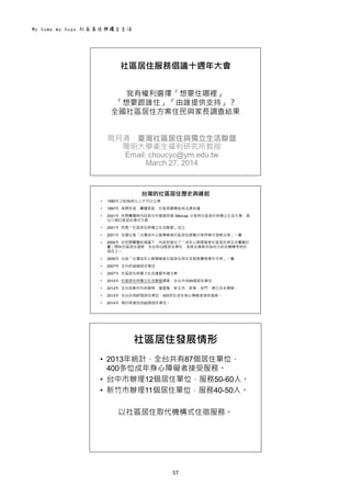 My home my hope 社區居住與獨立生活 
57 
 
社區居住服務倡議十週年大會
我有權利選擇「想要住哪裡」
「想要跟誰住」「由誰提供支持」？
全國社區居住方案住民與家長調查結果
周月清、臺灣社區居住與獨立生活聯盟
陽明大學衛生福利研究所教授
Email: choucyc@ym.edu.tw
March 27, 2014
   
台灣的社區居住歷史與緣起
• 1990年之前30床以上才可以立案
• 1997年 夜間住宿、團體家庭、社區家園開始有法源依據
• 2001年 民間團體與內政部合作邀請英國 Mencap 分享其社區居住與獨立生活方案，提
出六個社區居住模式方案
• 2001年 民間「社區居住與獨立生活聯盟」成立
• 2001年 住盟出版「台灣成年心智障礙者社區居住經驗分享與模式發展出探」一書
• 2004年 在民間團體的倡議下，內政部提出了「成年心智障礙者社區居住與生活實驗計
畫」開始社區居住服務，全台有12個居住單位，並將此業務列為地方政府機構考核的
項目之一
• 2006年 出版「台灣成年心智障礙者社區居住與生活服務實務操作手冊」一書
• 2007年 全台約30個居住單位
• 2007年 社區居住與獨力生活連盟申請立案
• 2010年 社區居住與獨立生活聯盟調查，全台共有65個居住單位
• 2012年 全台各縣市均有辦理，僅基隆、新北市、屏東、金門、連江尚未開辦。
• 2013年 全台共有87個居住單位，400多位成年身心障礙者接受服務。
• 2014年 預計將增加至92個居住單位。
 
社區居住發展情形
• 2013年統計，全台共有87個居住單位，
400多位成年身心障礙者接受服務。
• 台中市辦理12個居住單位，服務50-60人。
• 新竹市辦理11個居住單位，服務40-50人。
以社區居住取代機構式住宿服務。
 
 