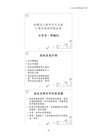 社區居住服務倡議十周年 
76 
 
財團法人新竹市天主教
仁愛社會福利基金會
分享者：傅繼杭
 
我的自我介紹
• 我叫傅繼杭
• 我今年58歲
• 我是陸軍職業軍人退伍
• 我現在在晨曦發展中心
樂活班上課
• 我喜歡為大家服務的感
覺，對於不熟悉的事情
會仔細的去摸索、學習。
 
我住在新竹市社區家園
• 來住家園的原因：因為家裡比較遠，要來
上課比較麻煩，所以我的弟弟、弟媳帶我
來申請社區家園。
• 在參加評選會議之前，我參觀過社區家園
的環境，我好喜歡。
• 之後，我參加評選會議。
• 結果，我錄取了！我好期待未來可以跟室
友一起住。
 
 