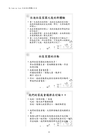 My home my hope 社區居住與獨立生活 
77 
 
住進社區家園之後的新體驗
• 第一天進來住的時候，我的室友總共有四個，
我很快地跟我的室友認識、聊天，大家相處得
好開心。
• 我在家園過得好開心。我的居服員有帶我們去
好多地方：
去大湖採草莓、去台北看恐龍展、去南寮漁港、
去看劇場表演（藝文表演）
• 第一次吃牛排的時候，學習使用刀子跟叉子，
因為我不熟，所以很緊張。可是我用心的跟居
服員學了之後，現在我會用刀叉了。
 
社區家園的活動
• 我們社區家園的活動有很多：
參加家園慶生會、聖誕聯歡會活動、外出
休閒活動
• 我最喜歡【看電影】：
外國的間諜片：情報人員、戰爭片
國片-武打片
• 所以，我的居服員也會在安排休閒活動時，
帶我們去看電影。
 
我們的家庭會議都在討論․․
• 玩的：休閒活動 / 旅遊
吃的：每天的早餐跟晚餐
住的：每個人的家事分工、輪到誰煮菜
• 我們的家庭會議，大家都會輪流當紀錄跟主
席。
• 每個人都可以提出來想要去的地方或活動，
接著大家一起討論。之後我們就會決定一個
外出地點，我們都很期待那天的外出活動。
 
 