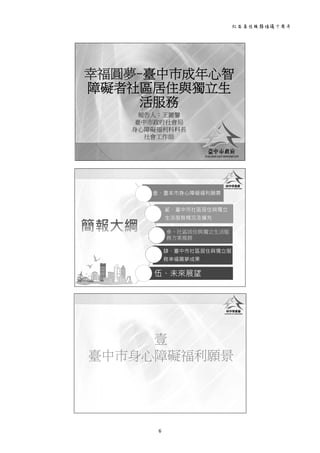 社區居住服務倡議十周年 
6 
 
幸福圓夢-臺中巿成年心智
障礙者社區居住與獨立生
活服務
報告人：王麗馨
臺中巿政府社會局
身心障礙福利科科長
社會工作師
 
壹、臺本巿身心障礙福利願景
貳、臺中巿社區居住與獨立
生活服務概況及擴充
參、社區居住與獨立生活服
務方案推展
肆、臺中巿社區居住與獨立服
務幸福圓夢成果
伍、未來展望
 
壹
臺中巿身心障礙福利願景
 
 