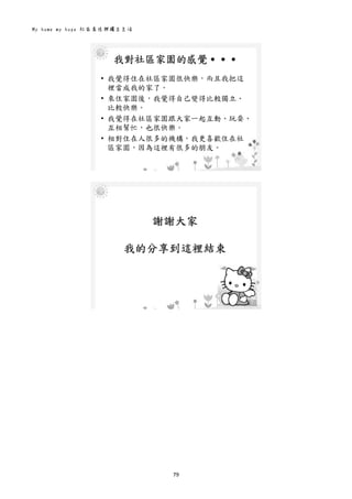 My home my hope 社區居住與獨立生活 
79 
 
我對社區家園的感覺․․․
• 我覺得住在社區家園很快樂，而且我把這
裡當成我的家了。
• 來住家園後，我覺得自己變得比較獨立、
比較快樂。
• 我覺得在社區家園跟大家一起互動、玩耍、
互相幫忙，也很快樂。
• 相對住在人很多的機構，我更喜歡住在社
區家園，因為這裡有很多的朋友。
 
 
謝謝大家
我的分享到這裡結束
 
 