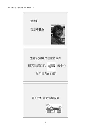 My home my hope 社區居住與獨立生活 
85 
 
大家好
我是李銘全
 
之前,我和姊姊住在將軍鄉
每天我都自己 來中心
會花很多的時間
 
現在我住在麥恪悌家園
 
 