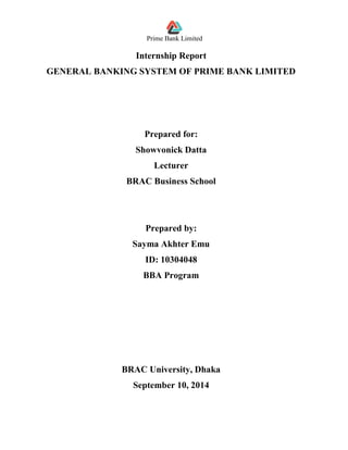 Prime Bank Limited
Internship Report
GENERAL BANKING SYSTEM OF PRIME BANK LIMITED
Prepared for:
Showvonick Datta
Lecturer
BRAC Business School
Prepared by:
Sayma Akhter Emu
ID: 10304048
BBA Program
BRAC University, Dhaka
September 10, 2014
 