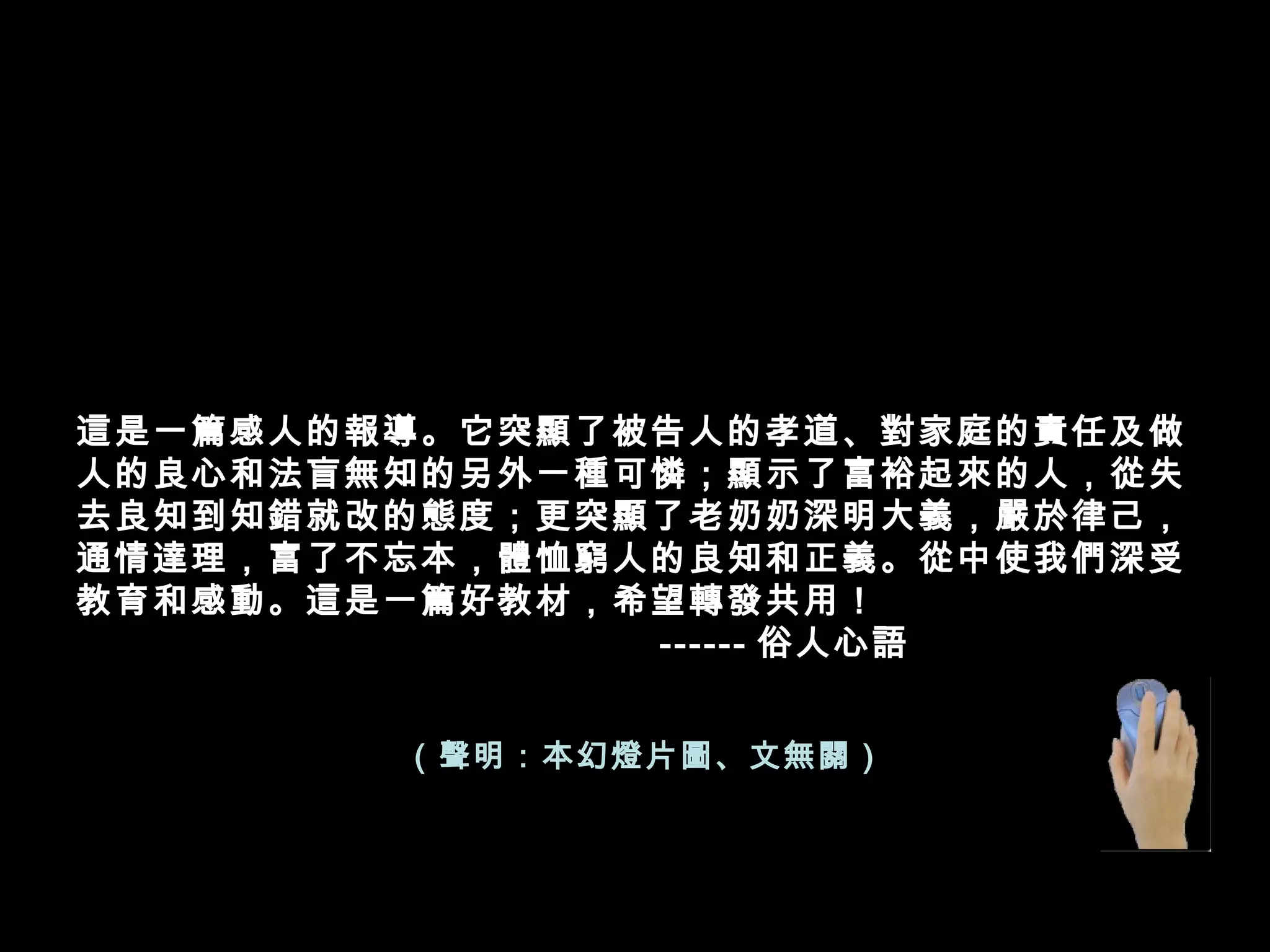 這是一篇感人的報導。它突顯了被告人的孝道、對家庭的責任及做
人的良心和法盲無知的另外一種可憐；顯示了富裕起來的人，從失
去良知到知錯就改的態度；更突顯了老奶奶深明大義，嚴於律己，
通情達理，富了不忘本，體恤窮人的良知和正義。從中使我們深受
教育和感動。這是一篇好教材，希望轉發共用！
                           ------ 俗人心語
（聲明：本幻燈片圖、文無關）
 